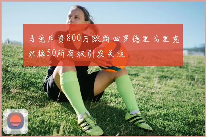 马竞斥资800万欧购回罗德里戈里克尔梅50所有权引发关注