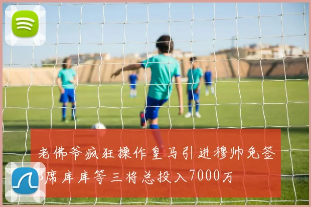 老佛爷疯狂操作皇马引进穆帅免签B席库库等三将总投入7000万