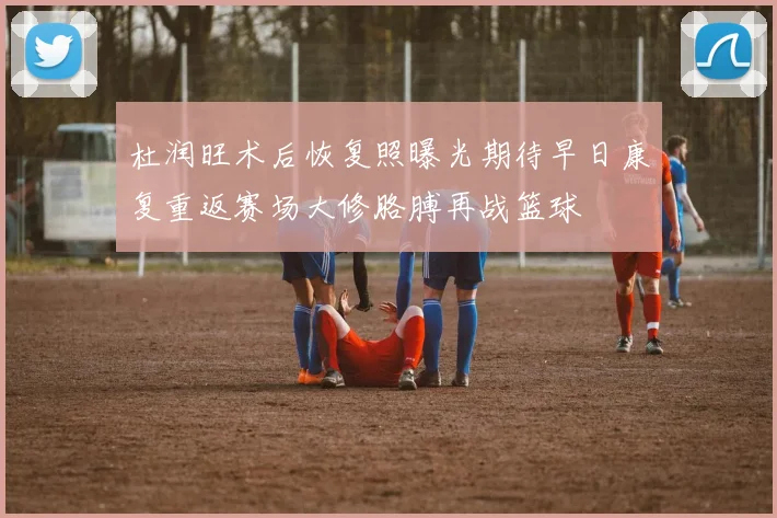 杜润旺术后恢复照曝光期待早日康复重返赛场大修胳膊再战篮球