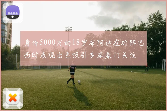身价5000万的18岁布阿迪在对阵巴西时表现出色吸引多家豪门关注