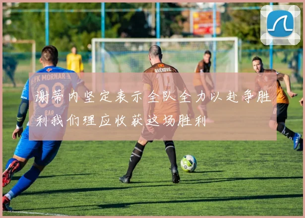 谢蒂内坚定表示全队全力以赴争胜利我们理应收获这场胜利