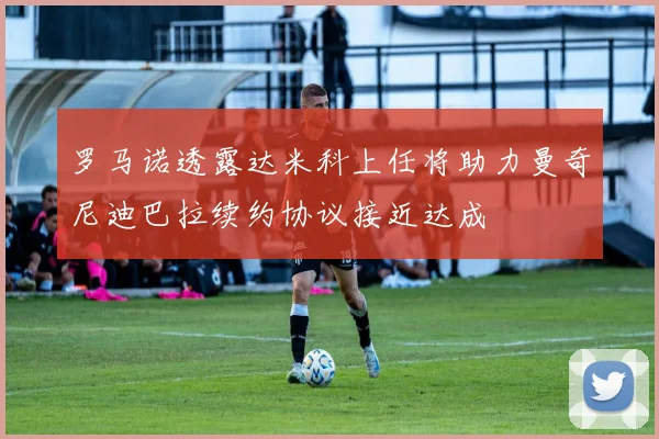 罗马诺透露达米科上任将助力曼奇尼迪巴拉续约协议接近达成