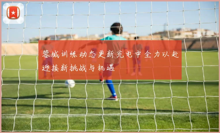 蓉城训练动态更新充电中全力以赴迎接新挑战与机遇