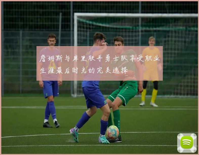 詹姆斯与库里联手勇士队享受职业生涯最后时光的完美选择
