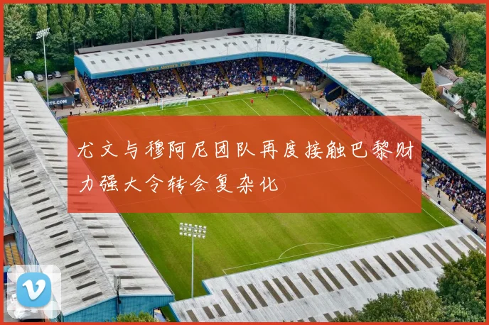 尤文与穆阿尼团队再度接触巴黎财力强大令转会复杂化