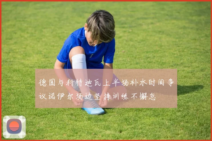 德国与科特迪瓦上半场补水时间争议诺伊尔场边坚持训练不懈怠