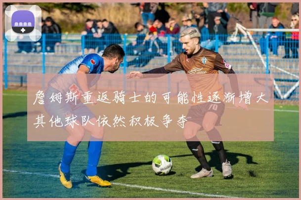 詹姆斯重返骑士的可能性逐渐增大其他球队依然积极争夺