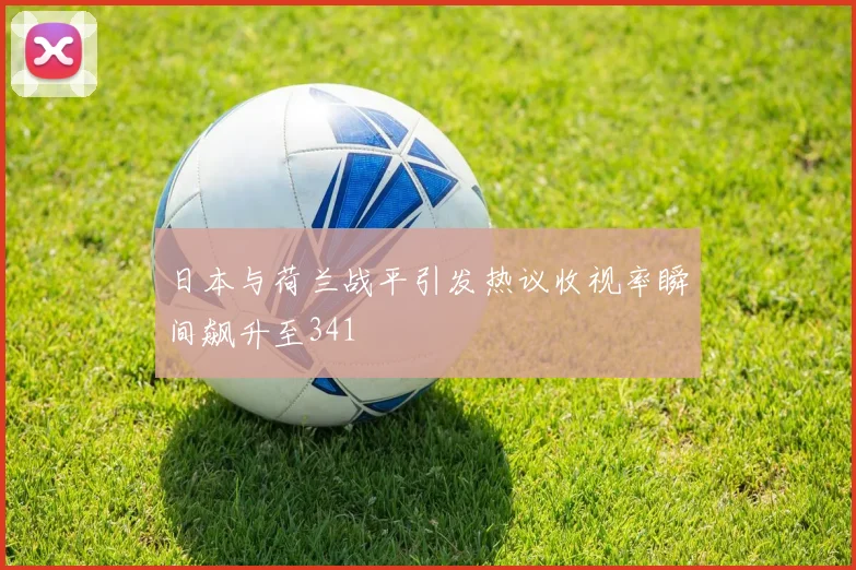 日本与荷兰战平引发热议收视率瞬间飙升至341